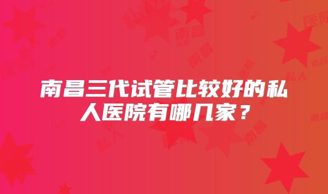南昌三代试管比较好的私人医院有哪几家?
