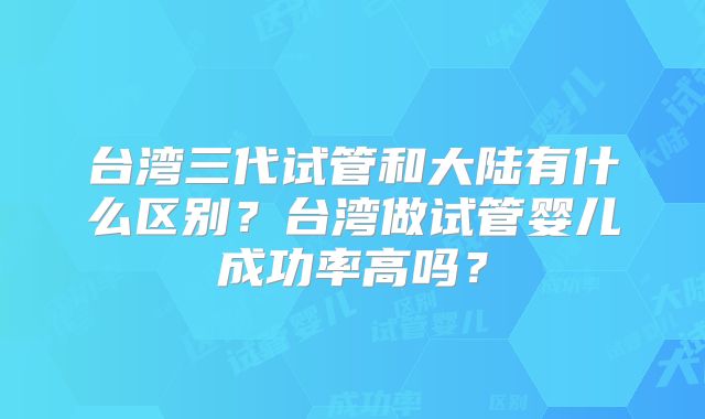 台湾三代试管和大陆有什么区别？台湾做试管婴儿成功率高吗？