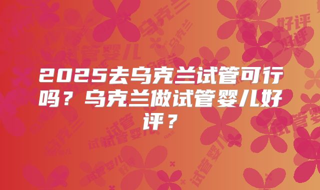 2025去乌克兰试管可行吗？乌克兰做试管婴儿好评？