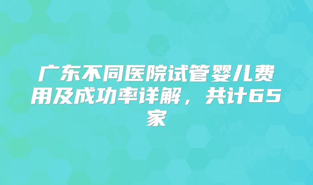 广东不同医院试管婴儿费用及成功率详解，共计65家