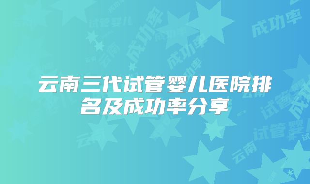 云南三代试管婴儿医院排名及成功率分享
