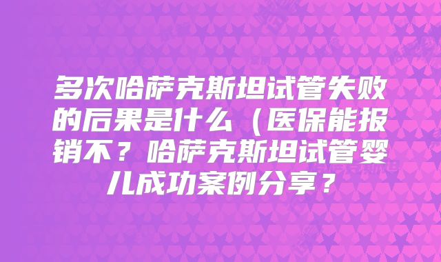 多次哈萨克斯坦试管失败的后果是什么（医保能报销不？哈萨克斯坦试管婴儿成功案例分享？