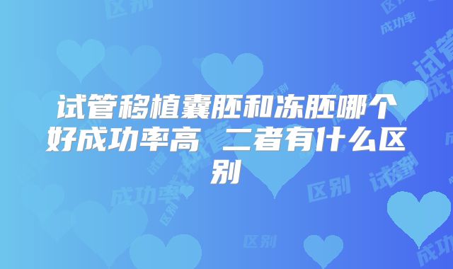 试管移植囊胚和冻胚哪个好成功率高 二者有什么区别