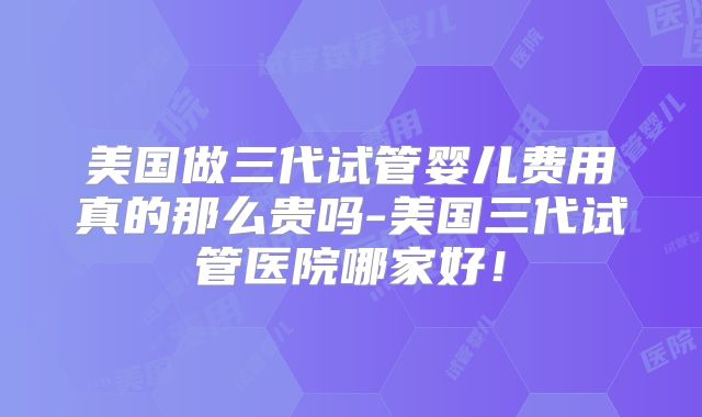 美国做三代试管婴儿费用真的那么贵吗-美国三代试管医院哪家好！