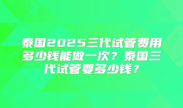 泰国2025三代试管费用多少钱能做一次？泰国三代试管要多少钱？