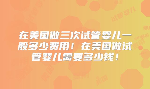 在美国做三次试管婴儿一般多少费用！在美国做试管婴儿需要多少钱！
