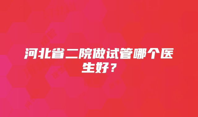 河北省二院做试管哪个医生好？