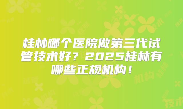 桂林哪个医院做第三代试管技术好？2025桂林有哪些正规机构！