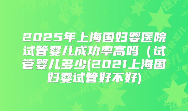 2025年上海国妇婴医院试管婴儿成功率高吗（试管婴儿多少(2021上海国妇婴试管好不好)