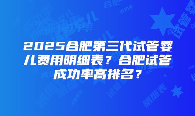 2025合肥第三代试管婴儿费用明细表？合肥试管成功率高排名？
