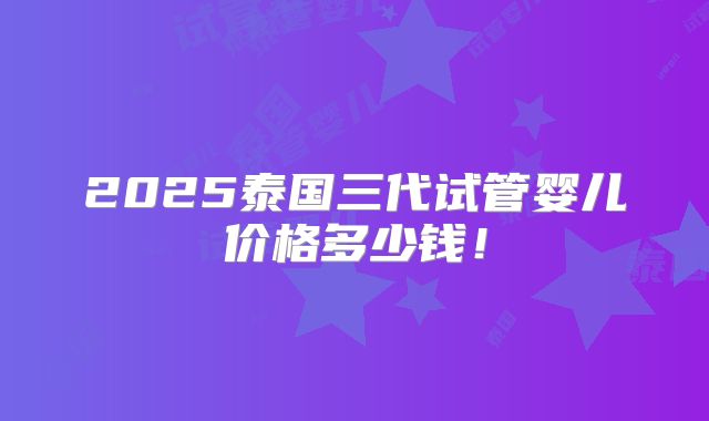 2025泰国三代试管婴儿价格多少钱！