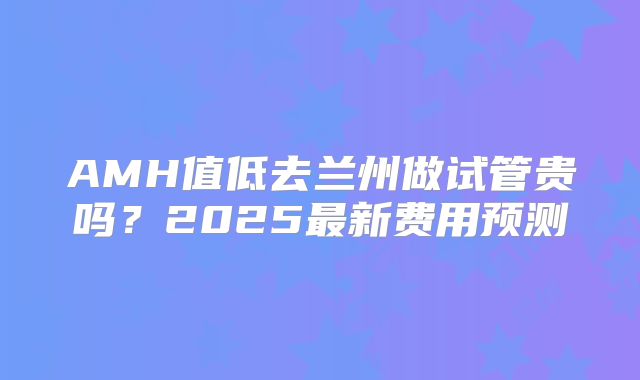 AMH值低去兰州做试管贵吗？2025最新费用预测