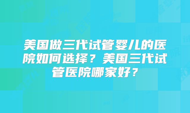 美国做三代试管婴儿的医院如何选择？美国三代试管医院哪家好？