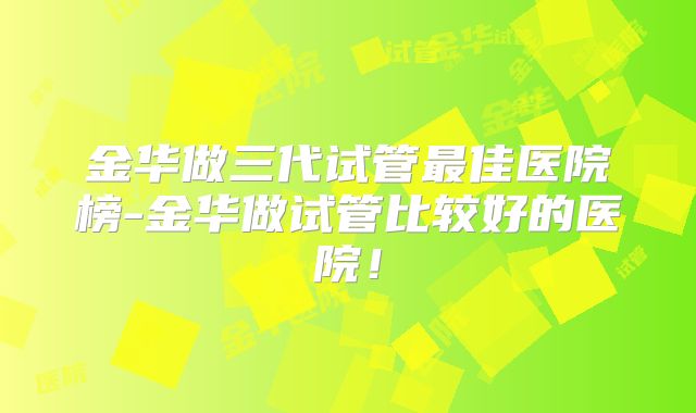 金华做三代试管最佳医院榜-金华做试管比较好的医院！