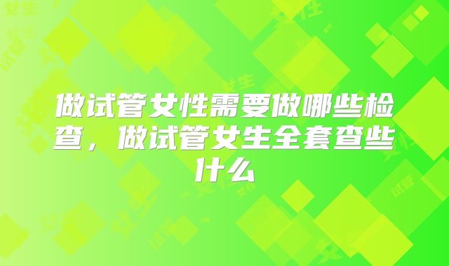 做试管女性需要做哪些检查，做试管女生全套查些什么