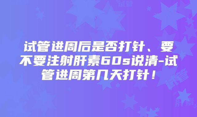 试管进周后是否打针、要不要注射肝素60s说清-试管进周第几天打针！