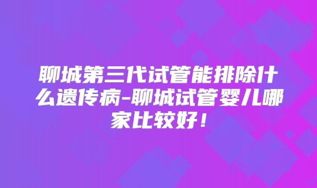 聊城第三代试管能排除什么遗传病-聊城试管婴儿哪家比较好!