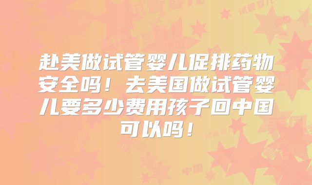 赴美做试管婴儿促排药物安全吗!去美国做试管婴儿要多少费用孩子回中国可以吗!