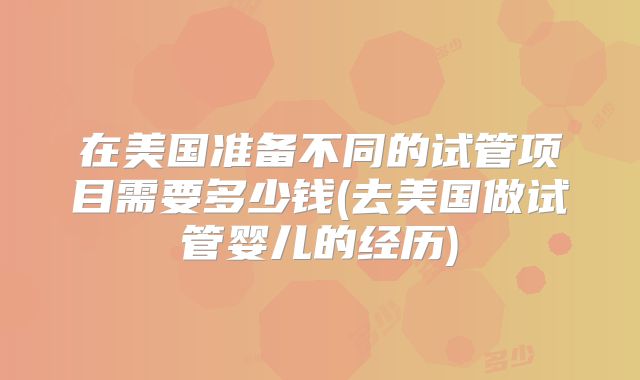 在美国准备不同的试管项目需要多少钱(去美国做试管婴儿的经历)