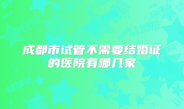 成都市试管不需要结婚证的医院有哪几家