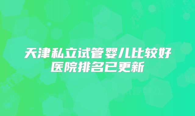 天津私立试管婴儿比较好医院排名已更新