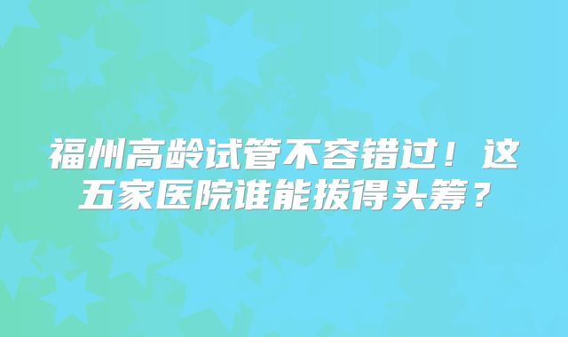 福州高龄试管不容错过！这五家医院谁能拔得头筹？