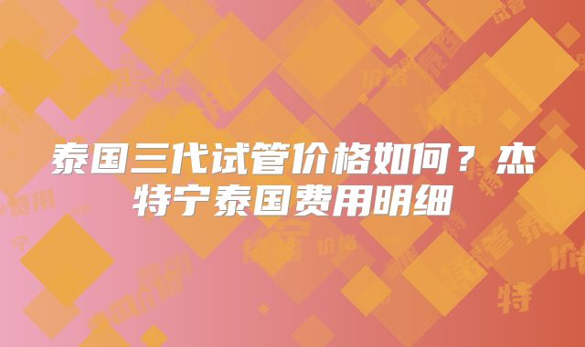 泰国三代试管价格如何？杰特宁泰国费用明细