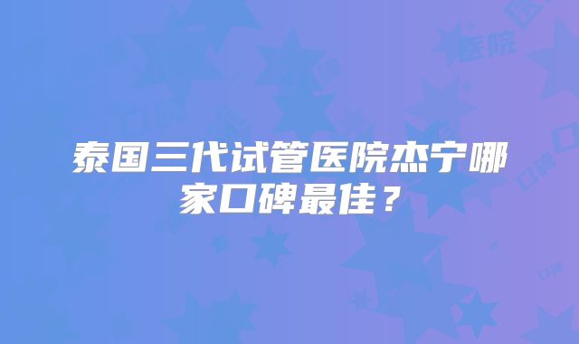 泰国三代试管医院杰宁哪家口碑最佳?