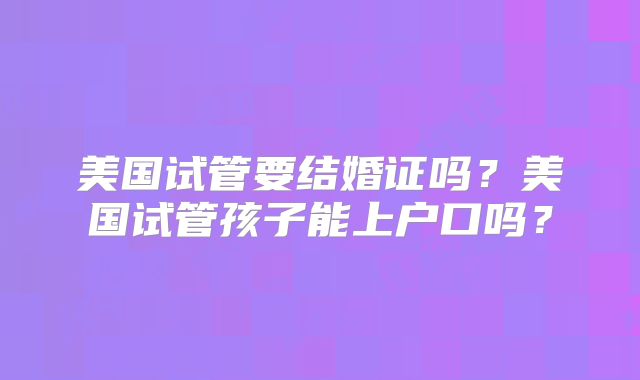 美国试管要结婚证吗？美国试管孩子能上户口吗？