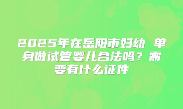 2025年在岳阳市妇幼 单身做试管婴儿合法吗?需要有什么证件