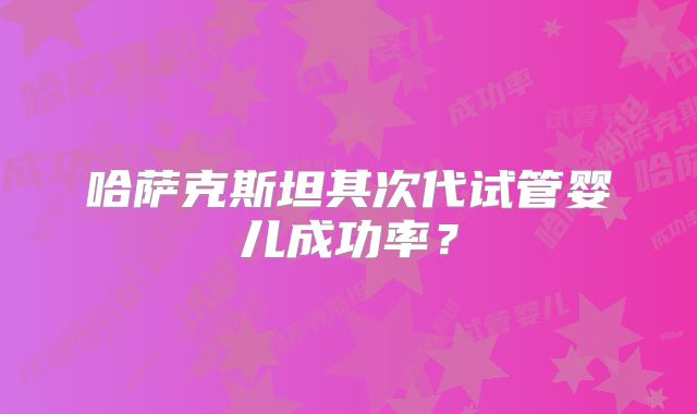 哈萨克斯坦其次代试管婴儿成功率？