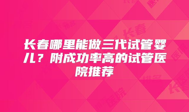 长春哪里能做三代试管婴儿？附成功率高的试管医院推荐