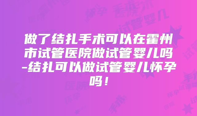 做了结扎手术可以在霍州市试管医院做试管婴儿吗-结扎可以做试管婴儿怀孕吗！