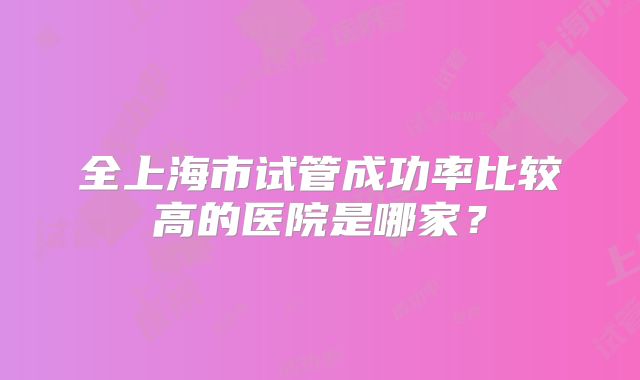 全上海市试管成功率比较高的医院是哪家？
