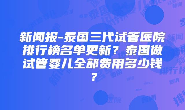 新闻报-泰国三代试管医院排行榜名单更新？泰国做试管婴儿全部费用多少钱？