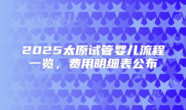 2025太原试管婴儿流程一览，费用明细表公布