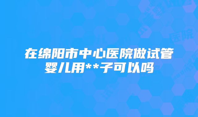 在绵阳市中心医院做试管婴儿用**子可以吗