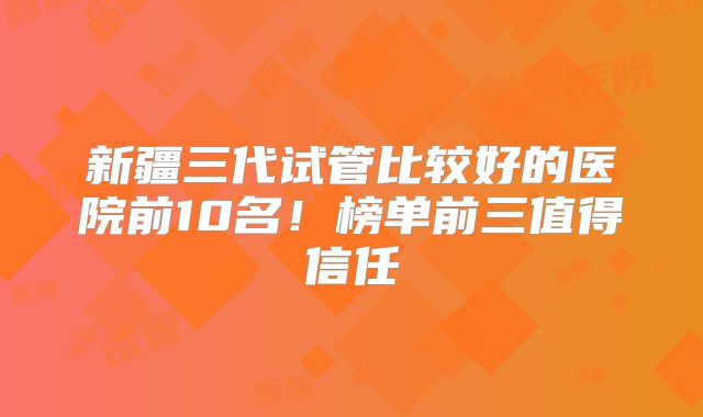 新疆三代试管比较好的医院前10名！榜单前三值得信任