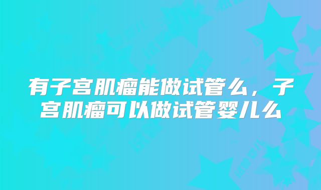 有子宫肌瘤能做试管么,子宫肌瘤可以做试管婴儿么