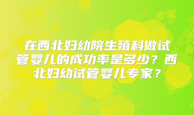 在西北妇幼院生殖科做试管婴儿的成功率是多少？西北妇幼试管婴儿专家？