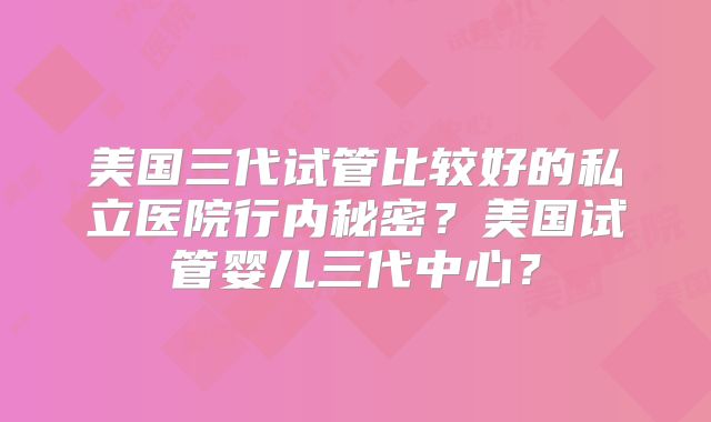 美国三代试管比较好的私立医院行内秘密？美国试管婴儿三代中心？