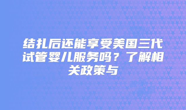 结扎后还能享受美国三代试管婴儿服务吗?了解相关政策与