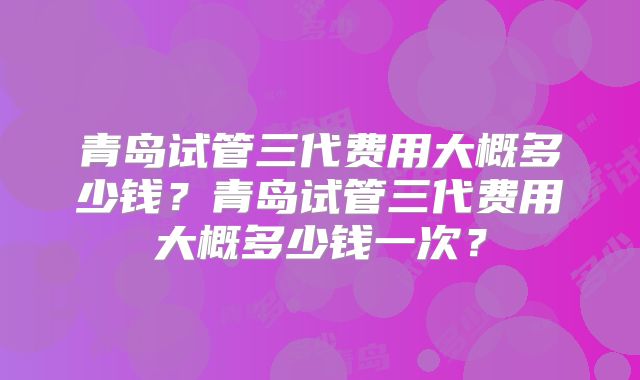 青岛试管三代费用大概多少钱？青岛试管三代费用大概多少钱一次？