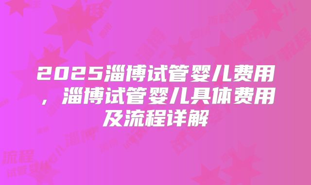 2025淄博试管婴儿费用，淄博试管婴儿具体费用及流程详解
