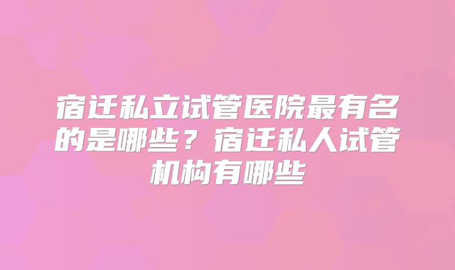 宿迁私立试管医院最有名的是哪些？宿迁私人试管机构有哪些