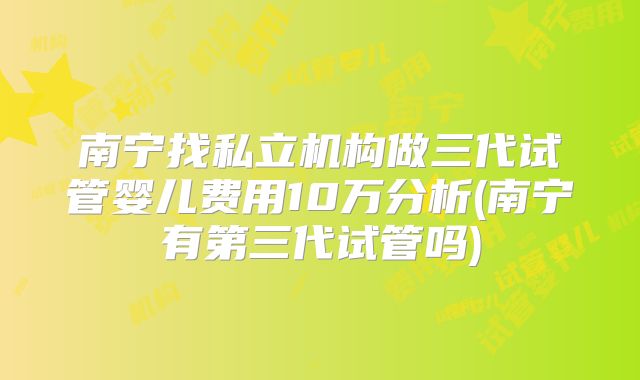 南宁找私立机构做三代试管婴儿费用10万分析(南宁有第三代试管吗)