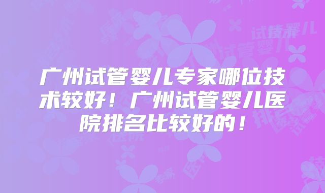 广州试管婴儿专家哪位技术较好！广州试管婴儿医院排名比较好的！