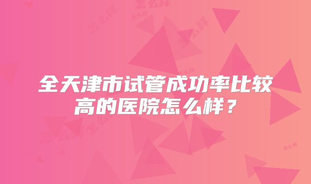 全天津市试管成功率比较高的医院怎么样？