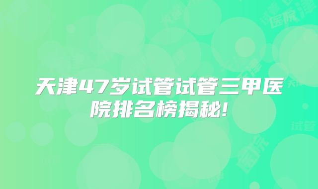 天津47岁试管试管三甲医院排名榜揭秘!