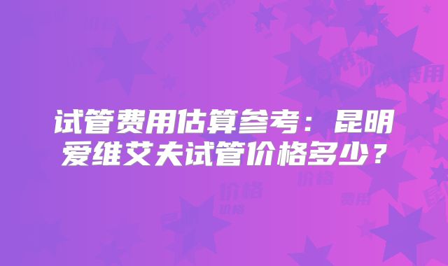 试管费用估算参考:昆明爱维艾夫试管价格多少?